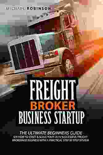 Freight Broker Business Startup: The Ultimate Beginners Guide On How To Start And Scale Your Own Successful Freight Brokerage Company With A Practical Step By Step System