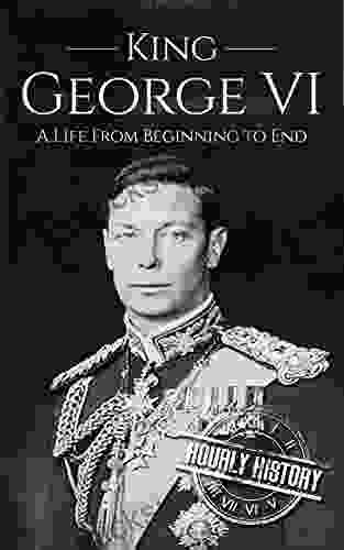 King George VI: A Life From Beginning To End (Biographies Of British Royalty)