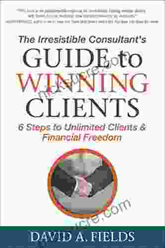 The Irresistible Consultant S Guide To Winning Clients: 6 Steps To Unlimited Clients Financial Freedom