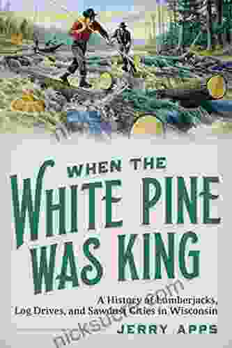 When The White Pine Was King: A History Of Lumberjacks Log Drives And Sawdust Cities In Wisconsin